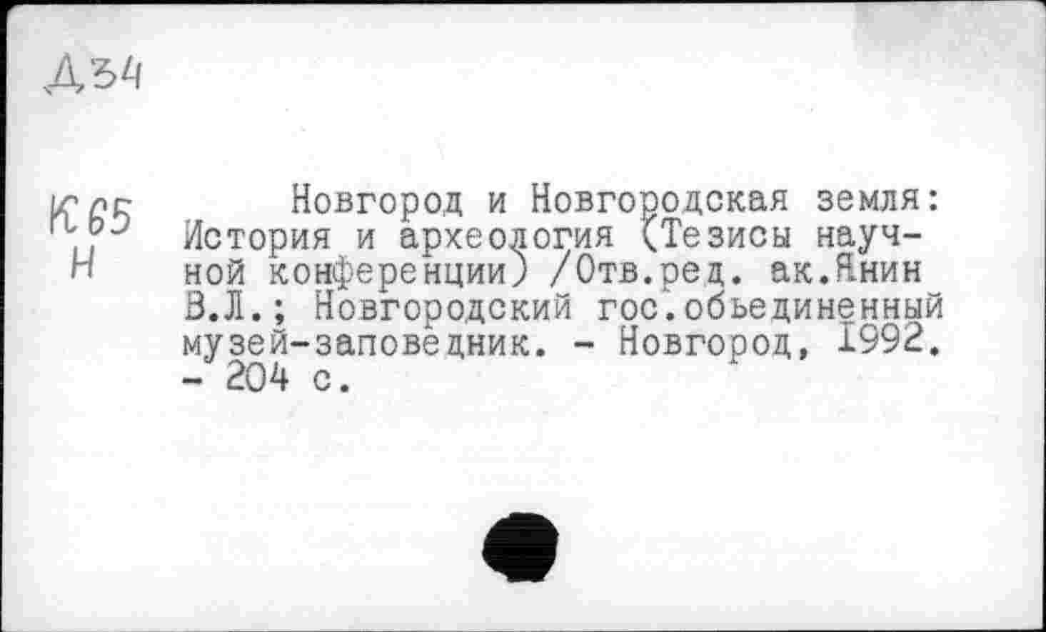 ﻿
іглг Новгород и Новгородская земля: IJ	История и археология (Тезисы науч-
Н	ной конференции) /Отв.ред. ак.Янин
З.Л.; Новгородский гос.объединенный музей-заповедник. - Новгород, 1992. - 204 с.